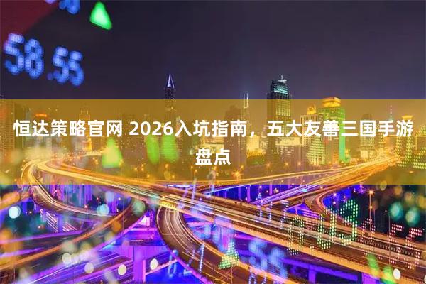 恒达策略官网 2026入坑指南，五大友善三国手游盘点