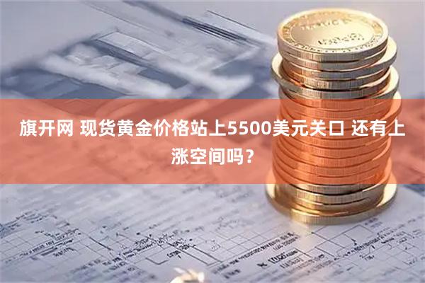 旗开网 现货黄金价格站上5500美元关口 还有上涨空间吗?