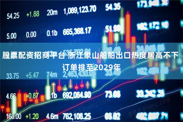 股票配资招商平台 浙江象山船舶出口热度居高不下 订单排至2029年