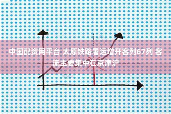 中国配资网平台 太原铁路暑运增开客列67列 客流主要集中在京津沪