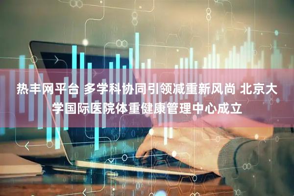 热丰网平台 多学科协同引领减重新风尚 北京大学国际医院体重健康管理中心成立