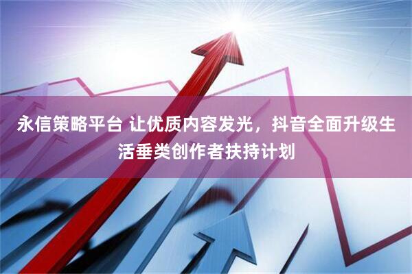 永信策略平台 让优质内容发光，抖音全面升级生活垂类创作者扶持计划