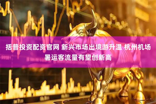 括普投资配资官网 新兴市场出境游升温 杭州机场暑运客流量有望创新高