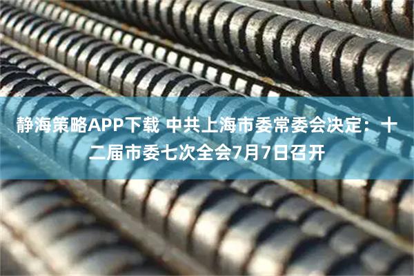静海策略APP下载 中共上海市委常委会决定：十二届市委七次全会7月7日召开