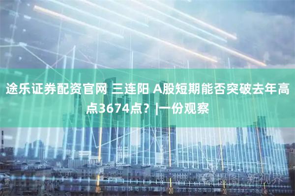 途乐证券配资官网 三连阳 A股短期能否突破去年高点3674点？|一份观察