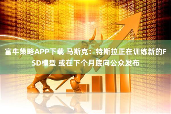 富牛策略APP下载 马斯克：特斯拉正在训练新的FSD模型 或在下个月底向公众发布