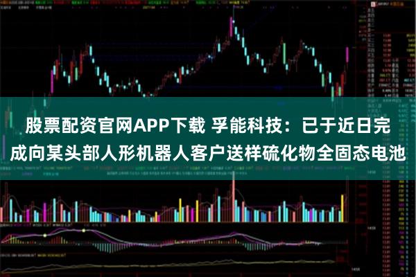 股票配资官网APP下载 孚能科技：已于近日完成向某头部人形机器人客户送样硫化物全固态电池