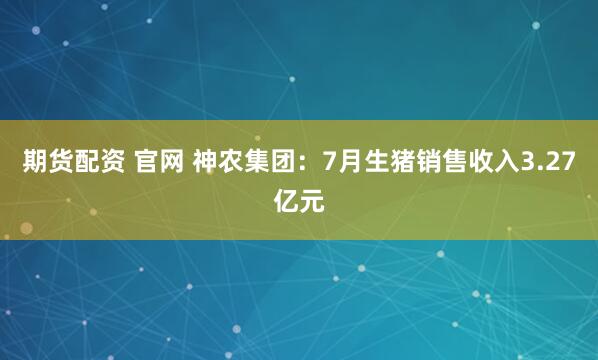期货配资 官网 神农集团：7月生猪销售收入3.27亿元