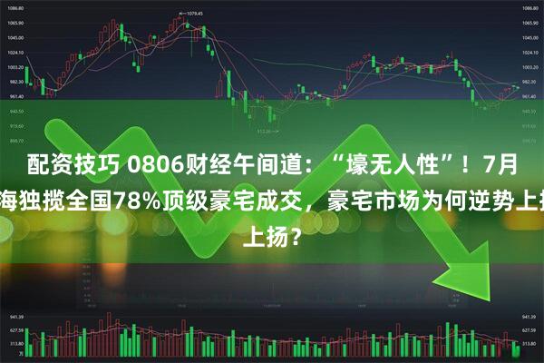 配资技巧 0806财经午间道：“壕无人性”！7月上海独揽全国78%顶级豪宅成交，豪宅市场为何逆势上扬？