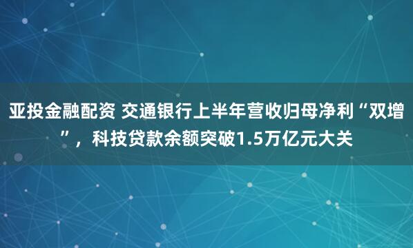 亚投金融配资 交通银行上半年营收归母净利“双增”，科技贷款余额突破1.5万亿元大关