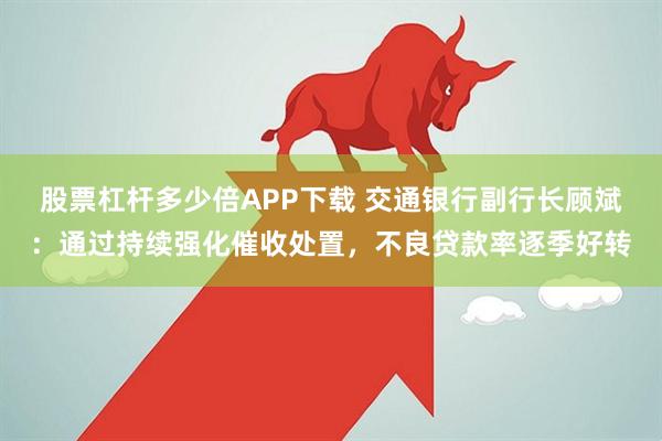 股票杠杆多少倍APP下载 交通银行副行长顾斌：通过持续强化催收处置，不良贷款率逐季好转