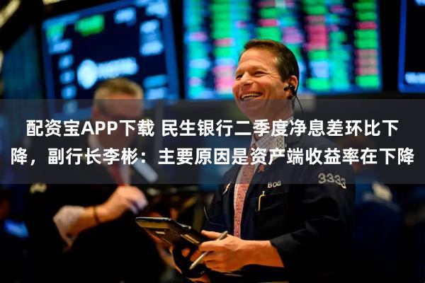 配资宝APP下载 民生银行二季度净息差环比下降，副行长李彬：主要原因是资产端收益率在下降