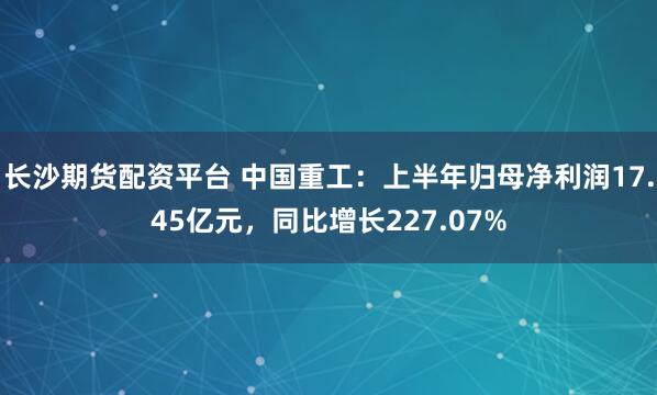 长沙期货配资平台 中国重工：上半年归母净利润17.45亿元，同比增长227.07%
