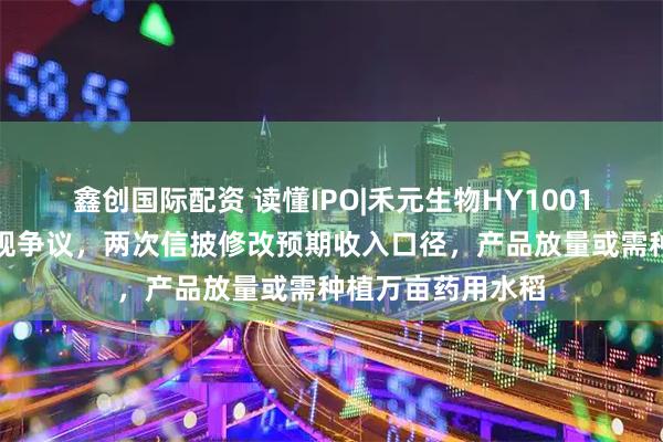 鑫创国际配资 读懂IPO|禾元生物HY1001产品商业化存合规争议，两次信披修改预期收入口径，产品放量或需种植万亩药用水稻
