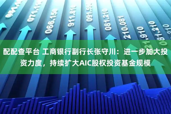 配配查平台 工商银行副行长张守川：进一步加大投资力度，持续扩大AIC股权投资基金规模