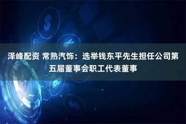 泽峰配资 常熟汽饰：选举钱东平先生担任公司第五届董事会职工代表董事