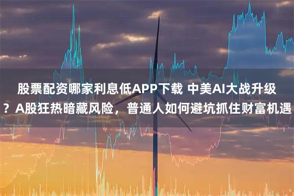 股票配资哪家利息低APP下载 中美AI大战升级？A股狂热暗藏风险，普通人如何避坑抓住财富机遇