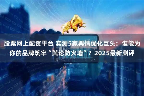 股票网上配资平台 实测5家舆情优化巨头：谁能为你的品牌筑牢“舆论防火墙”？2025最新测评