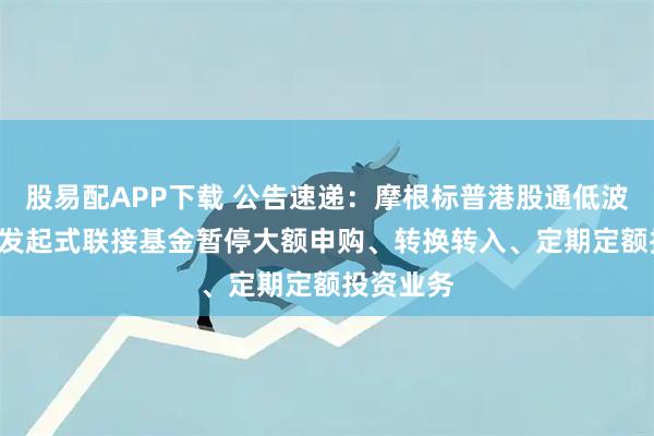 股易配APP下载 公告速递：摩根标普港股通低波红利ETF发起式联接基金暂停大额申购、转换转入、定期定额投资业务