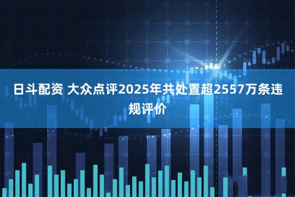 日斗配资 大众点评2025年共处置超2557万条违规评价