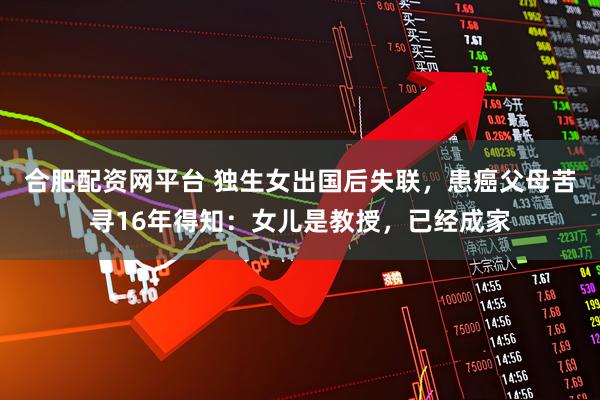 合肥配资网平台 独生女出国后失联，患癌父母苦寻16年得知：女儿是教授，已经成家
